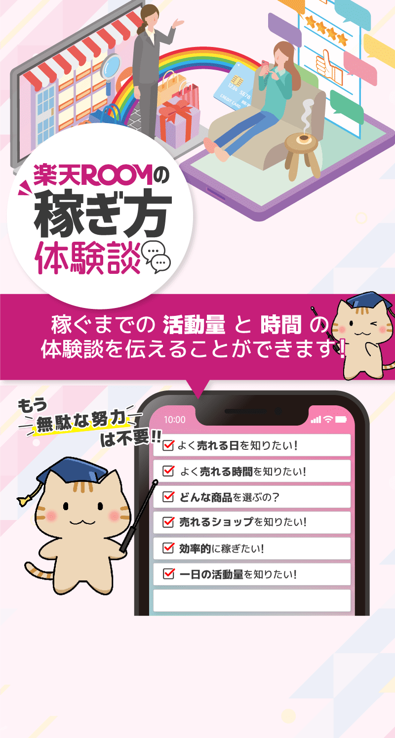 楽天ROOM（楽天ルーム）の稼ぎ方体験談 もう無駄な努力は不要 稼ぐまでの「活動量」と「時間」の体験談を伝えることができます！ 総合評価 4.9 利用者190名以上 よく売れる日を知りたい よく売れる時間を知りたい どんな商品を選ぶの？ 売れるショップを知りたい 効率的に稼ぎたい 一日の活動量を知りたい